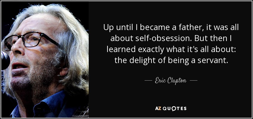 Up until I became a father, it was all about self-obsession. But then I learned exactly what it's all about: the delight of being a servant. - Eric Clapton