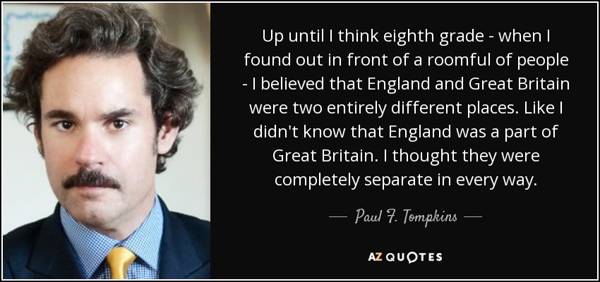 Up until I think eighth grade - when I found out in front of a roomful of people - I believed that England and Great Britain were two entirely different places. Like I didn't know that England was a part of Great Britain. I thought they were completely separate in every way. - Paul F. Tompkins