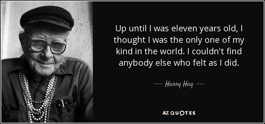 Up until I was eleven years old, I thought I was the only one of my kind in the world. I couldn't find anybody else who felt as I did. - Harry Hay