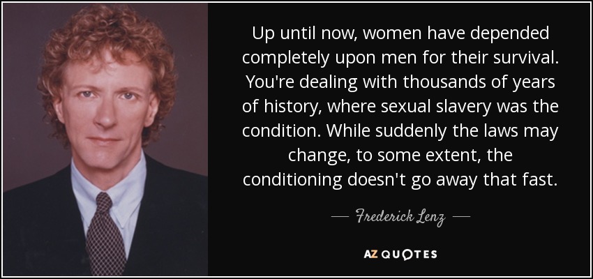 Up until now, women have depended completely upon men for their survival. You're dealing with thousands of years of history, where sexual slavery was the condition. While suddenly the laws may change, to some extent, the conditioning doesn't go away that fast. - Frederick Lenz
