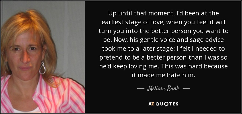 Up until that moment, I'd been at the earliest stage of love, when you feel it will turn you into the better person you want to be. Now, his gentle voice and sage advice took me to a later stage: I felt I needed to pretend to be a better person than I was so he'd keep loving me. This was hard because it made me hate him. - Melissa Bank