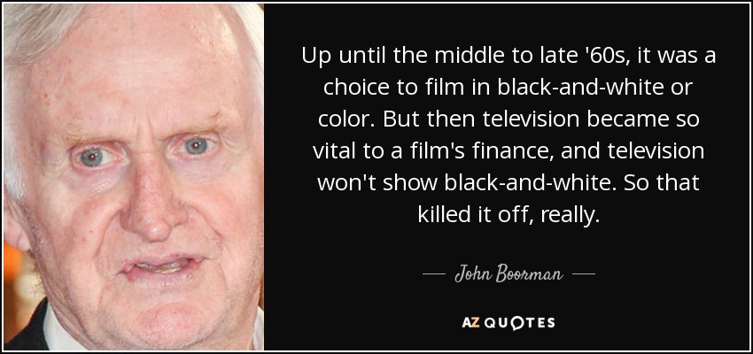 Up until the middle to late '60s, it was a choice to film in black-and-white or color. But then television became so vital to a film's finance, and television won't show black-and-white. So that killed it off, really. - John Boorman