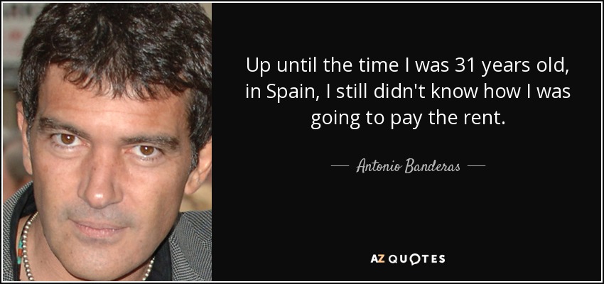 Up until the time I was 31 years old, in Spain, I still didn't know how I was going to pay the rent. - Antonio Banderas