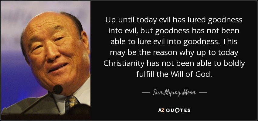 Up until today evil has lured goodness into evil, but goodness has not been able to lure evil into goodness. This may be the reason why up to today Christianity has not been able to boldly fulfill the Will of God. - Sun Myung Moon