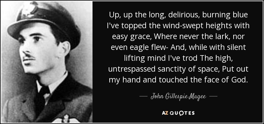 Up, up the long, delirious, burning blue I've topped the wind-swept heights with easy grace, Where never the lark, nor even eagle flew- And, while with silent lifting mind I've trod The high, untrespassed sanctity of space, Put out my hand and touched the face of God. - John Gillespie Magee, Jr.