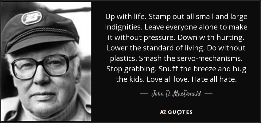 Up with life. Stamp out all small and large indignities. Leave everyone alone to make it without pressure. Down with hurting. Lower the standard of living. Do without plastics. Smash the servo-mechanisms. Stop grabbing. Snuff the breeze and hug the kids. Love all love. Hate all hate. - John D. MacDonald
