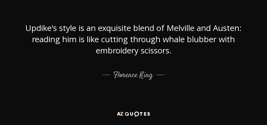 Updike's style is an exquisite blend of Melville and Austen: reading him is like cutting through whale blubber with embroidery scissors. - Florence King