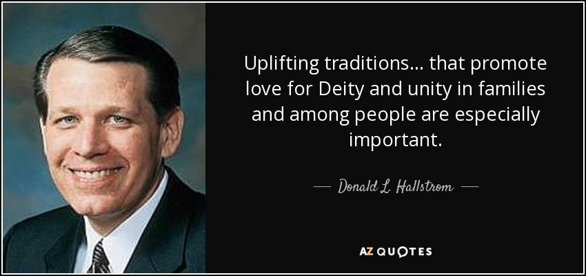 Uplifting traditions . . . that promote love for Deity and unity in families and among people are especially important. - Donald L. Hallstrom
