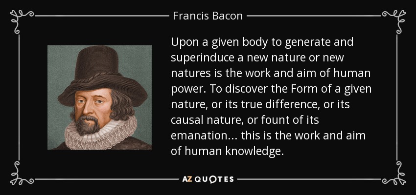 Upon a given body to generate and superinduce a new nature or new natures is the work and aim of human power. To discover the Form of a given nature, or its true difference, or its causal nature, or fount of its emanation... this is the work and aim of human knowledge. - Francis Bacon