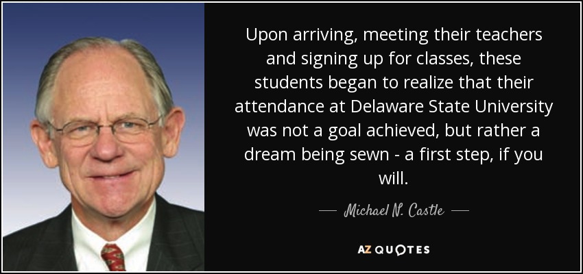 Upon arriving, meeting their teachers and signing up for classes, these students began to realize that their attendance at Delaware State University was not a goal achieved, but rather a dream being sewn - a first step, if you will. - Michael N. Castle