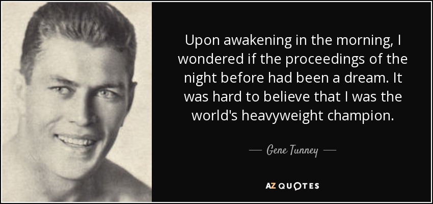 Upon awakening in the morning, I wondered if the proceedings of the night before had been a dream. It was hard to believe that I was the world's heavyweight champion. - Gene Tunney