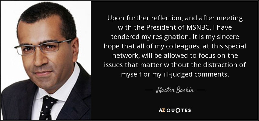 Upon further reflection, and after meeting with the President of MSNBC, I have tendered my resignation. It is my sincere hope that all of my colleagues, at this special network, will be allowed to focus on the issues that matter without the distraction of myself or my ill-judged comments. - Martin Bashir