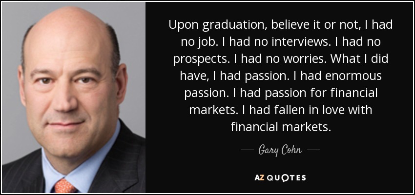 Upon graduation, believe it or not, I had no job. I had no interviews. I had no prospects. I had no worries. What I did have, I had passion. I had enormous passion. I had passion for financial markets. I had fallen in love with financial markets. - Gary Cohn