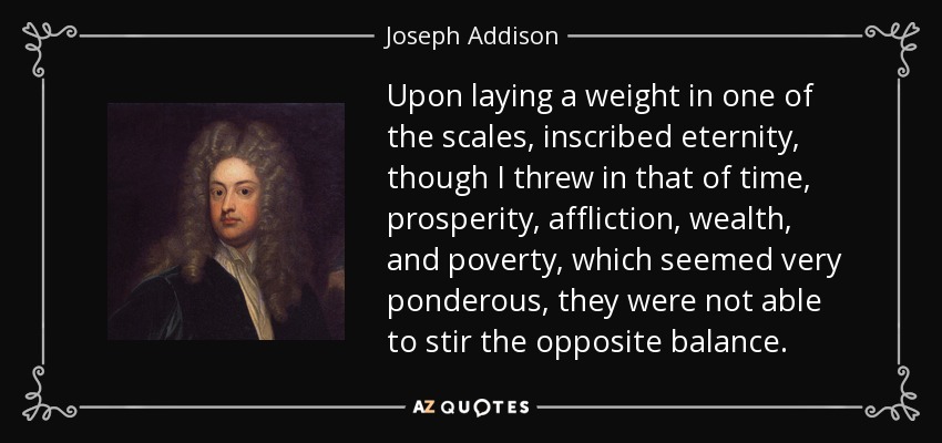Upon laying a weight in one of the scales, inscribed eternity, though I threw in that of time, prosperity, affliction, wealth, and poverty, which seemed very ponderous, they were not able to stir the opposite balance. - Joseph Addison