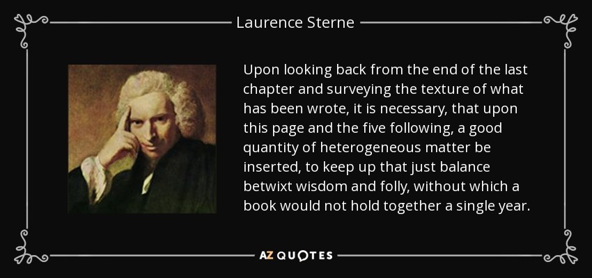 Upon looking back from the end of the last chapter and surveying the texture of what has been wrote, it is necessary, that upon this page and the five following, a good quantity of heterogeneous matter be inserted, to keep up that just balance betwixt wisdom and folly, without which a book would not hold together a single year. - Laurence Sterne