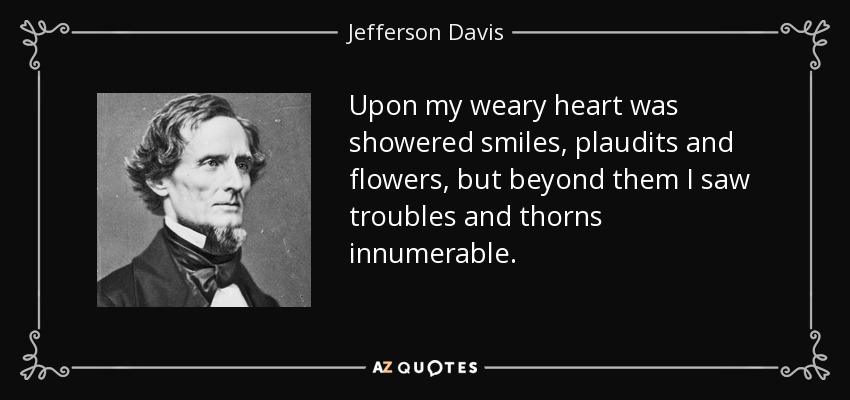 Upon my weary heart was showered smiles, plaudits and flowers, but beyond them I saw troubles and thorns innumerable. - Jefferson Davis