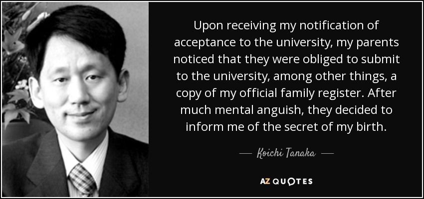Upon receiving my notification of acceptance to the university, my parents noticed that they were obliged to submit to the university, among other things, a copy of my official family register. After much mental anguish, they decided to inform me of the secret of my birth. - Koichi Tanaka