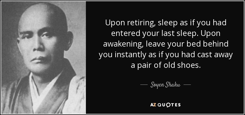 Upon retiring, sleep as if you had entered your last sleep. Upon awakening, leave your bed behind you instantly as if you had cast away a pair of old shoes. - Soyen Shaku