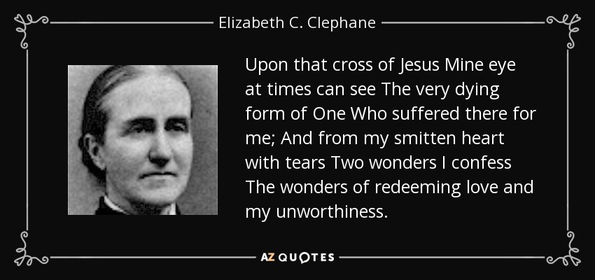 Upon that cross of Jesus Mine eye at times can see The very dying form of One Who suffered there for me; And from my smitten heart with tears Two wonders I confess The wonders of redeeming love and my unworthiness. - Elizabeth C. Clephane
