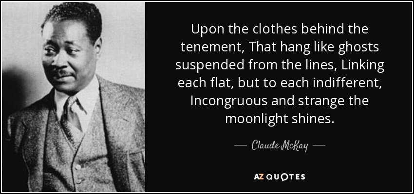 Upon the clothes behind the tenement, That hang like ghosts suspended from the lines, Linking each flat, but to each indifferent, Incongruous and strange the moonlight shines. - Claude McKay