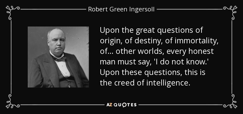 Upon the great questions of origin, of destiny, of immortality, of . . . other worlds, every honest man must say, 'I do not know.' Upon these questions, this is the creed of intelligence. - Robert Green Ingersoll