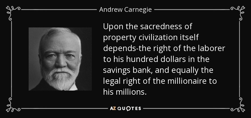 Upon the sacredness of property civilization itself depends-the right of the laborer to his hundred dollars in the savings bank, and equally the legal right of the millionaire to his millions. - Andrew Carnegie
