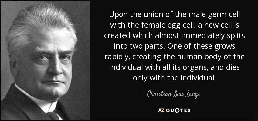 Upon the union of the male germ cell with the female egg cell, a new cell is created which almost immediately splits into two parts. One of these grows rapidly, creating the human body of the individual with all its organs, and dies only with the individual. - Christian Lous Lange