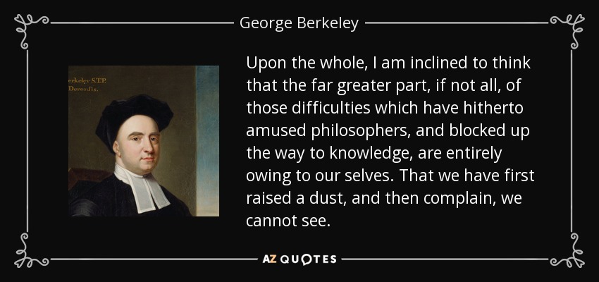 Upon the whole, I am inclined to think that the far greater part, if not all, of those difficulties which have hitherto amused philosophers, and blocked up the way to knowledge, are entirely owing to our selves. That we have first raised a dust, and then complain, we cannot see. - George Berkeley