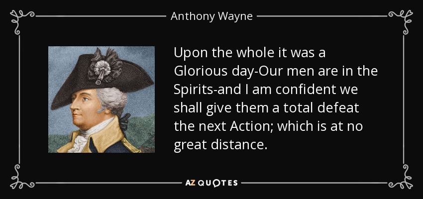 Upon the whole it was a Glorious day-Our men are in the Spirits-and I am confident we shall give them a total defeat the next Action; which is at no great distance. - Anthony Wayne