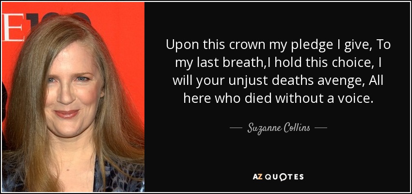 Upon this crown my pledge I give, To my last breath,I hold this choice, I will your unjust deaths avenge, All here who died without a voice. - Suzanne Collins