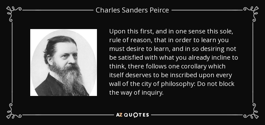 Upon this first, and in one sense this sole, rule of reason, that in order to learn you must desire to learn, and in so desiring not be satisfied with what you already incline to think, there follows one corollary which itself deserves to be inscribed upon every wall of the city of philosophy: Do not block the way of inquiry. - Charles Sanders Peirce