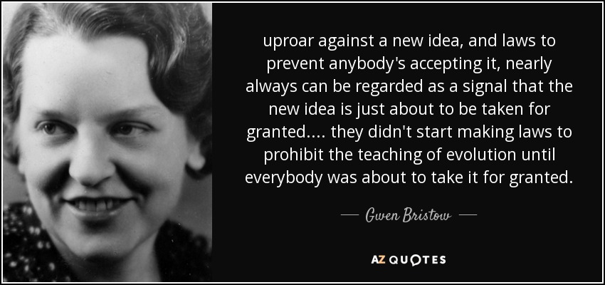 uproar against a new idea, and laws to prevent anybody's accepting it, nearly always can be regarded as a signal that the new idea is just about to be taken for granted. ... they didn't start making laws to prohibit the teaching of evolution until everybody was about to take it for granted. - Gwen Bristow