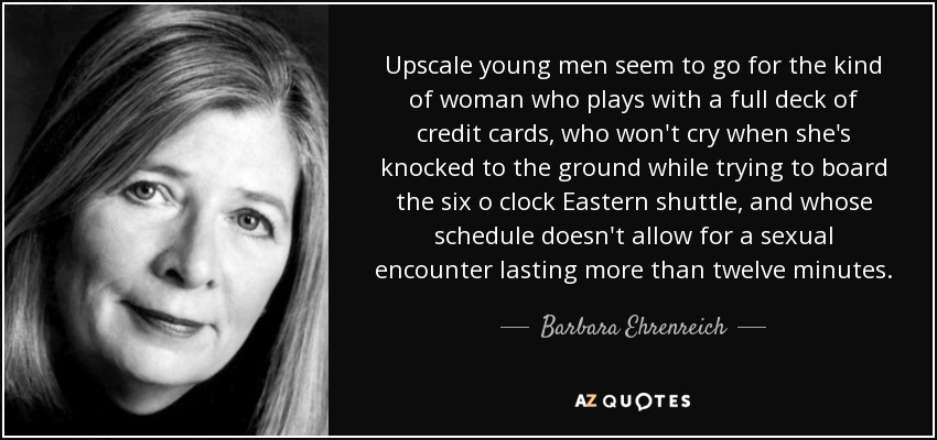 Upscale young men seem to go for the kind of woman who plays with a full deck of credit cards, who won't cry when she's knocked to the ground while trying to board the six o clock Eastern shuttle, and whose schedule doesn't allow for a sexual encounter lasting more than twelve minutes. - Barbara Ehrenreich