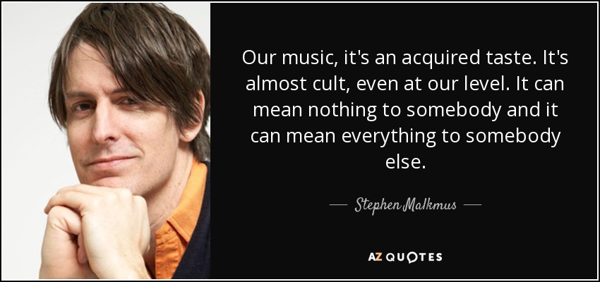 Оur music, it's an acquired taste. It's almost cult, even at our level. It can mean nothing to somebody and it can mean everything to somebody else. - Stephen Malkmus