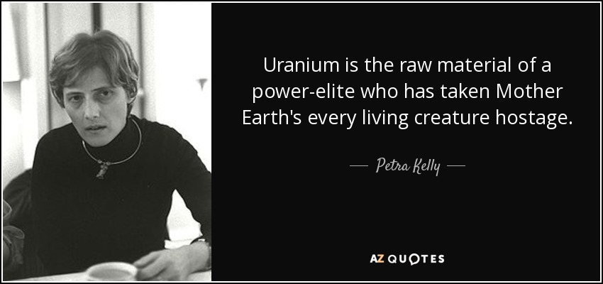 Uranium is the raw material of a power-elite who has taken Mother Earth's every living creature hostage. - Petra Kelly