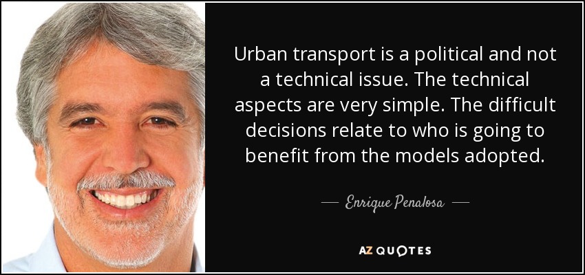 Urban transport is a political and not a technical issue. The technical aspects are very simple. The difficult decisions relate to who is going to benefit from the models adopted. - Enrique Penalosa