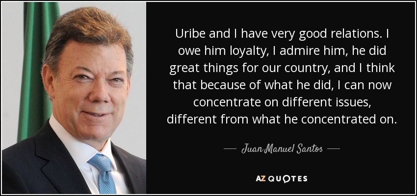 Uribe and I have very good relations. I owe him loyalty, I admire him, he did great things for our country, and I think that because of what he did, I can now concentrate on different issues, different from what he concentrated on. - Juan Manuel Santos