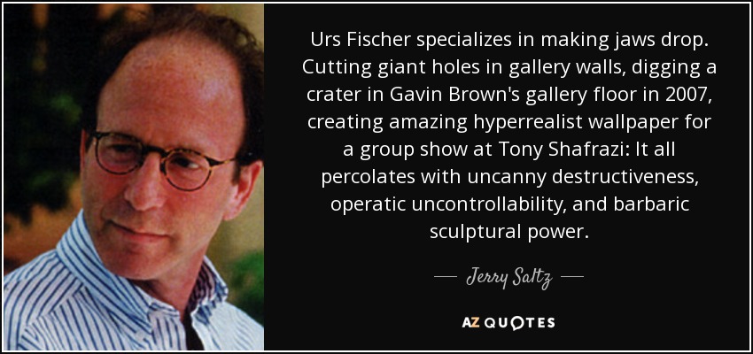 Urs Fischer specializes in making jaws drop. Cutting giant holes in gallery walls, digging a crater in Gavin Brown's gallery floor in 2007, creating amazing hyperrealist wallpaper for a group show at Tony Shafrazi: It all percolates with uncanny destructiveness, operatic uncontrollability, and barbaric sculptural power. - Jerry Saltz