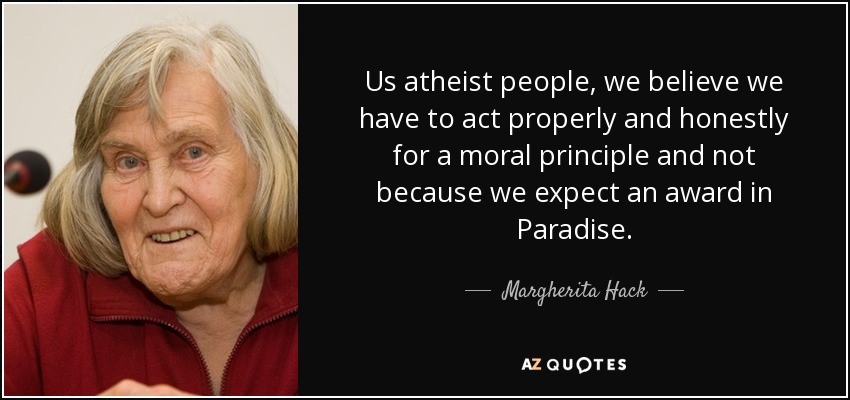 Us atheist people, we believe we have to act properly and honestly for a moral principle and not because we expect an award in Paradise. - Margherita Hack