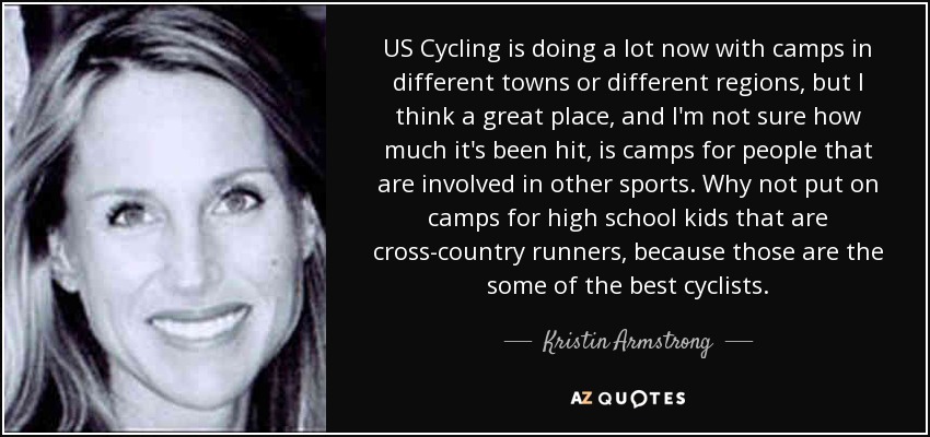 US Cycling is doing a lot now with camps in different towns or different regions, but I think a great place, and I'm not sure how much it's been hit, is camps for people that are involved in other sports. Why not put on camps for high school kids that are cross-country runners, because those are the some of the best cyclists. - Kristin Armstrong