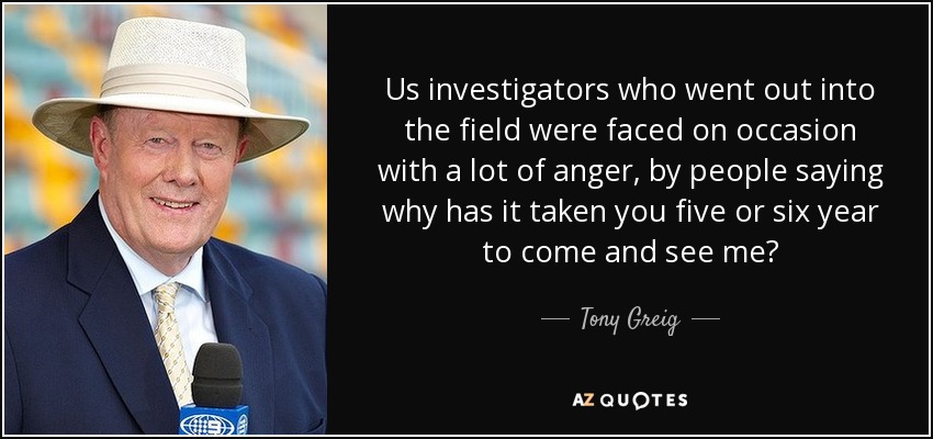 Us investigators who went out into the field were faced on occasion with a lot of anger, by people saying why has it taken you five or six year to come and see me? - Tony Greig