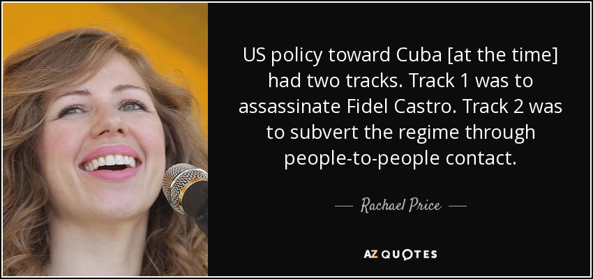 US policy toward Cuba [at the time] had two tracks. Track 1 was to assassinate Fidel Castro. Track 2 was to subvert the regime through people-to-people contact. - Rachael Price