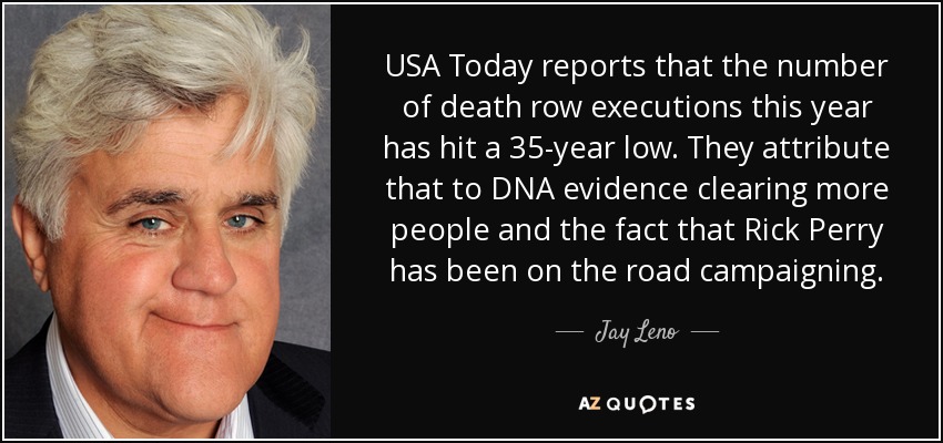 USA Today reports that the number of death row executions this year has hit a 35-year low. They attribute that to DNA evidence clearing more people and the fact that Rick Perry has been on the road campaigning. - Jay Leno