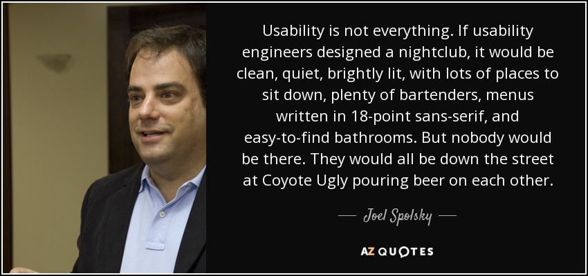 Usability is not everything. If usability engineers designed a nightclub, it would be clean, quiet, brightly lit, with lots of places to sit down, plenty of bartenders, menus written in 18-point sans-serif, and easy-to-find bathrooms. But nobody would be there. They would all be down the street at Coyote Ugly pouring beer on each other. - Joel Spolsky