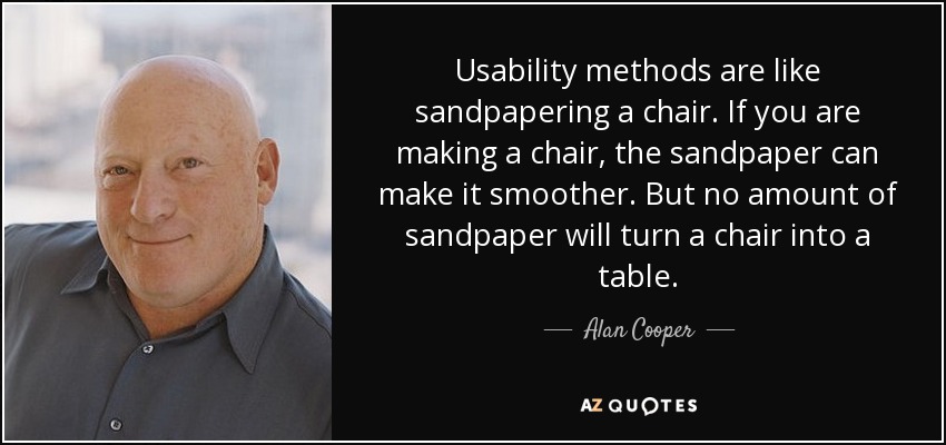 Usability methods are like sandpapering a chair. If you are making a chair, the sandpaper can make it smoother. But no amount of sandpaper will turn a chair into a table. - Alan Cooper