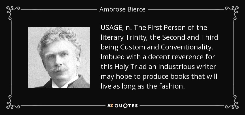 USAGE, n. The First Person of the literary Trinity, the Second and Third being Custom and Conventionality. Imbued with a decent reverence for this Holy Triad an industrious writer may hope to produce books that will live as long as the fashion. - Ambrose Bierce