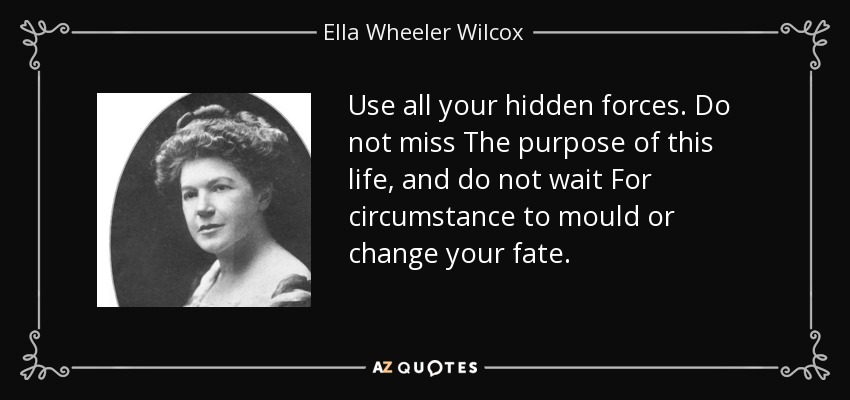 Use all your hidden forces. Do not miss The purpose of this life, and do not wait For circumstance to mould or change your fate. - Ella Wheeler Wilcox