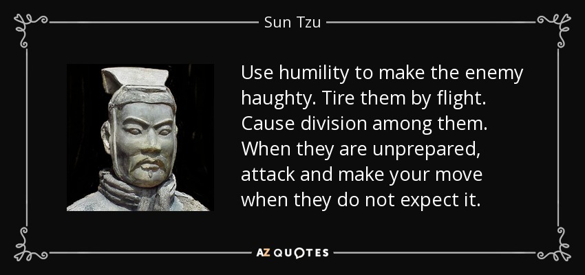 Use humility to make the enemy haughty. Tire them by flight. Cause division among them. When they are unprepared, attack and make your move when they do not expect it. - Sun Tzu