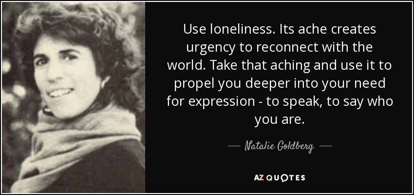 Use loneliness. Its ache creates urgency to reconnect with the world. Take that aching and use it to propel you deeper into your need for expression - to speak, to say who you are. - Natalie Goldberg