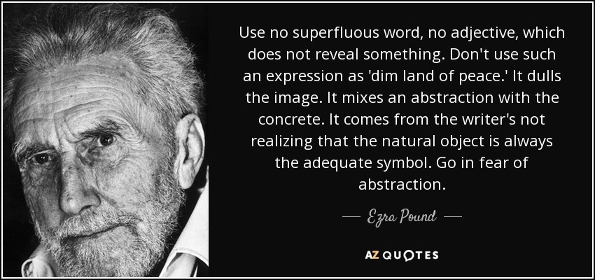 Use no superfluous word, no adjective, which does not reveal something. Don't use such an expression as 'dim land of peace.' It dulls the image. It mixes an abstraction with the concrete. It comes from the writer's not realizing that the natural object is always the adequate symbol. Go in fear of abstraction. - Ezra Pound